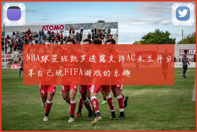 NBA球星班凯罗透露支持AC米兰并分享自己玩FIFA游戏的乐趣