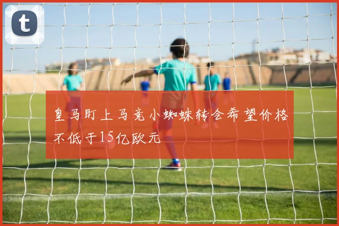 皇马盯上马竞小蜘蛛转会希望价格不低于15亿欧元