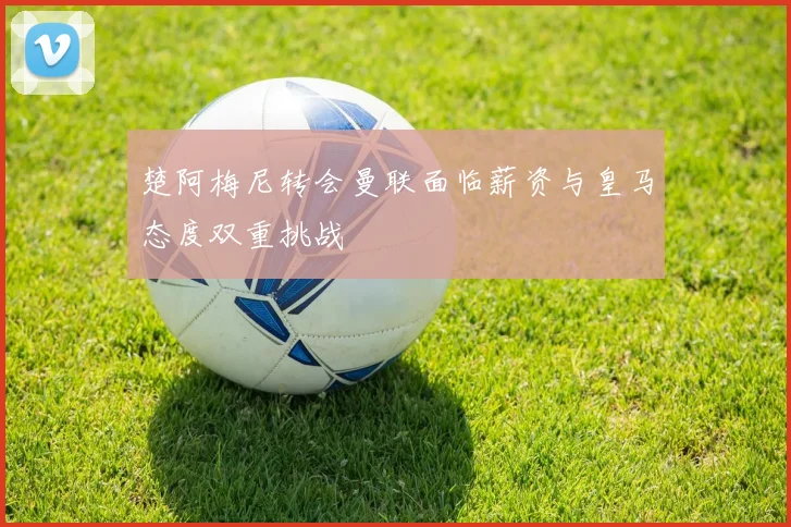 楚阿梅尼转会曼联面临薪资与皇马态度双重挑战