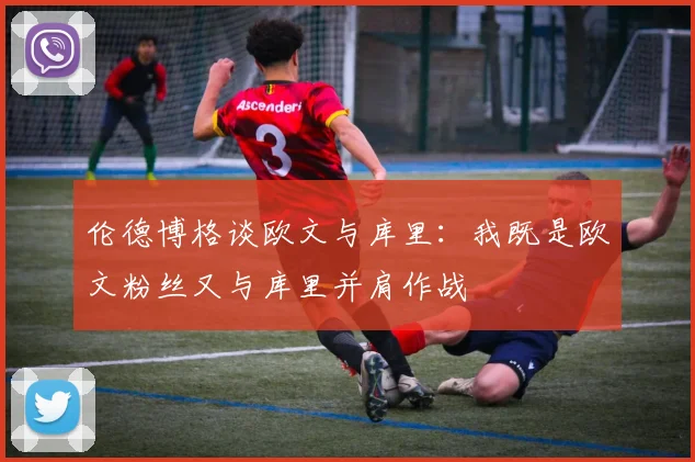 伦德博格谈欧文与库里：我既是欧文粉丝又与库里并肩作战