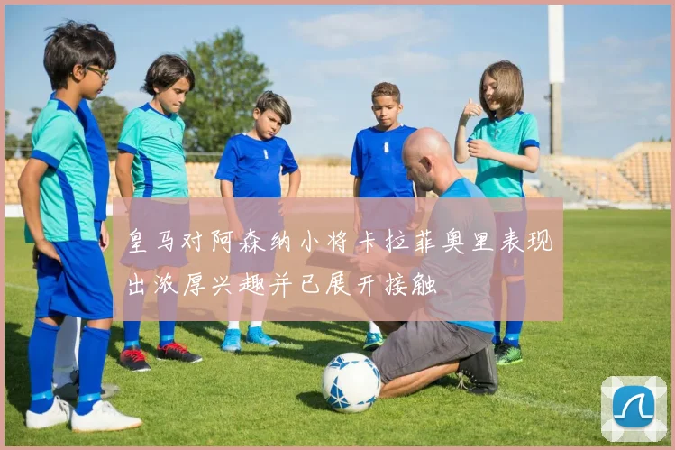 皇马对阿森纳小将卡拉菲奥里表现出浓厚兴趣并已展开接触