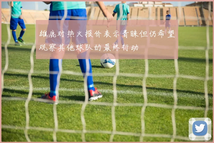 雄鹿对热火报价表示青睐但仍希望观察其他球队的最终行动