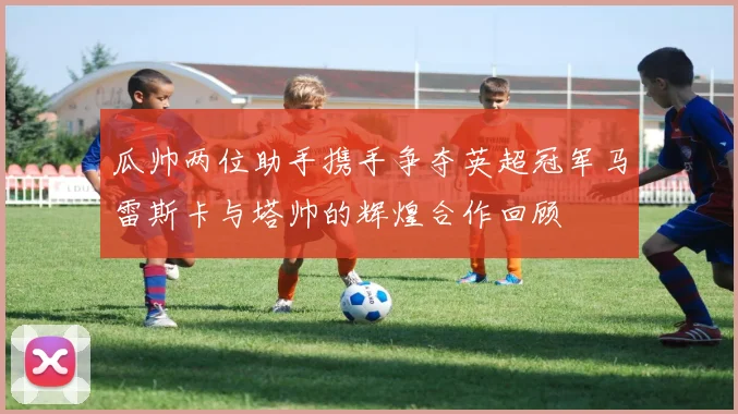 瓜帅两位助手携手争夺英超冠军马雷斯卡与塔帅的辉煌合作回顾