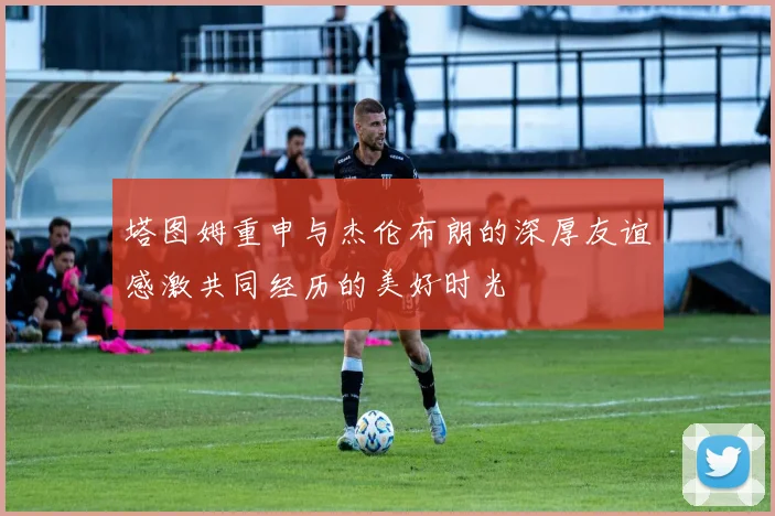 塔图姆重申与杰伦布朗的深厚友谊感激共同经历的美好时光