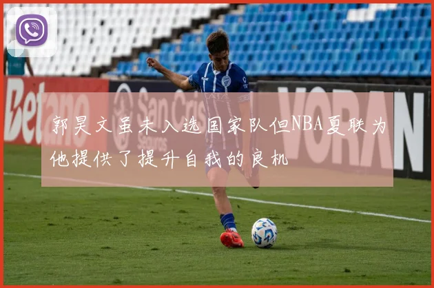 郭昊文虽未入选国家队但NBA夏联为他提供了提升自我的良机