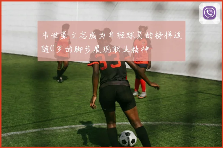 韦世豪立志成为年轻球员的榜样追随C罗的脚步展现职业精神