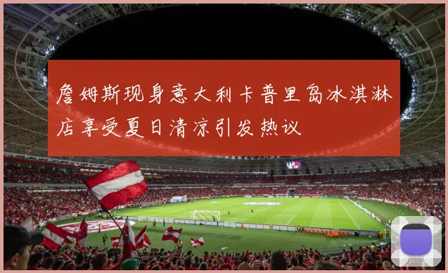 詹姆斯现身意大利卡普里岛冰淇淋店享受夏日清凉引发热议