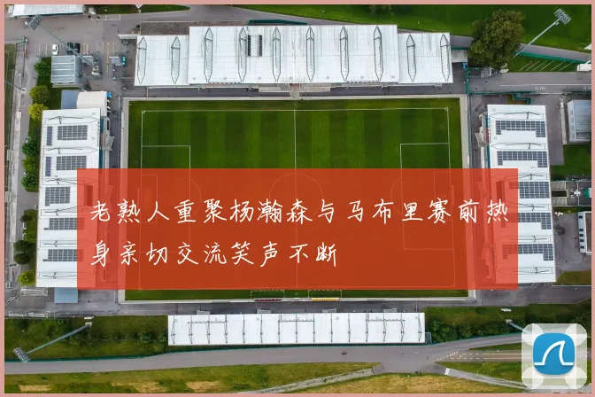 老熟人重聚杨瀚森与马布里赛前热身亲切交流笑声不断