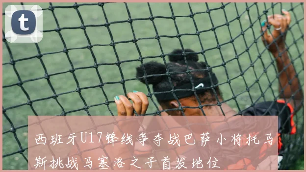 西班牙U17锋线争夺战巴萨小将托马斯挑战马塞洛之子首发地位