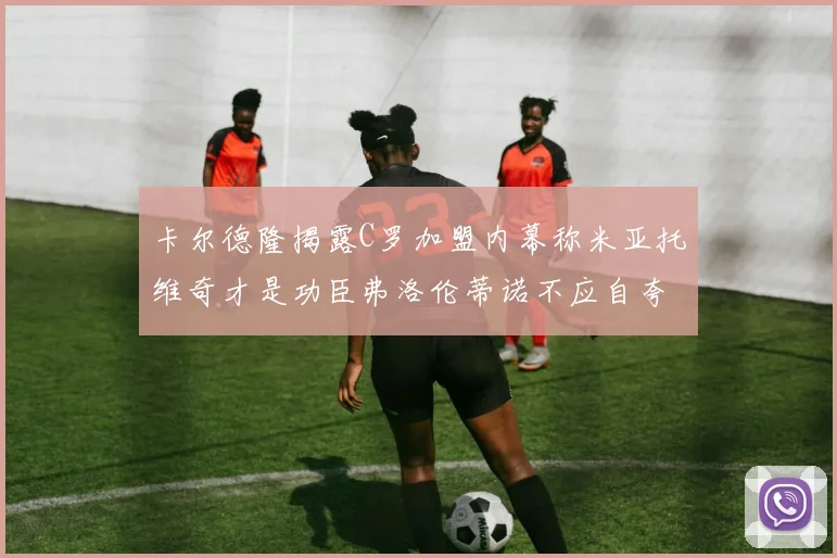 卡尔德隆揭露C罗加盟内幕称米亚托维奇才是功臣弗洛伦蒂诺不应自夸