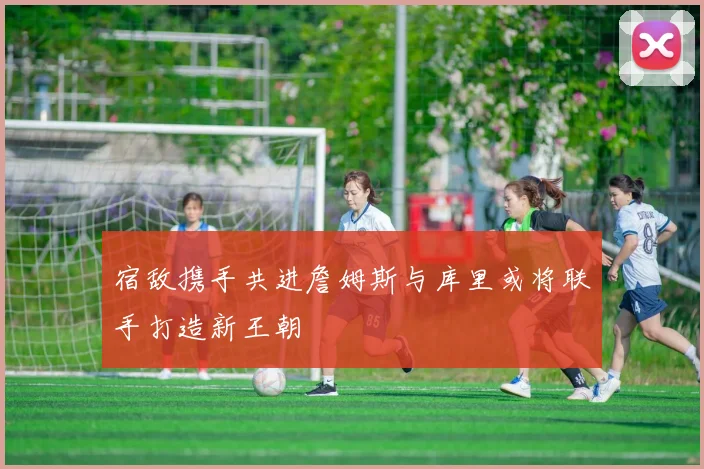 宿敌携手共进詹姆斯与库里或将联手打造新王朝