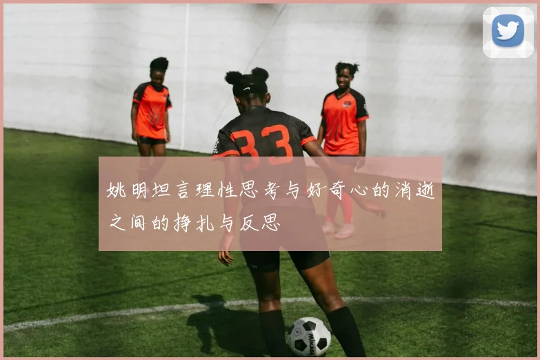 姚明坦言理性思考与好奇心的消逝之间的挣扎与反思