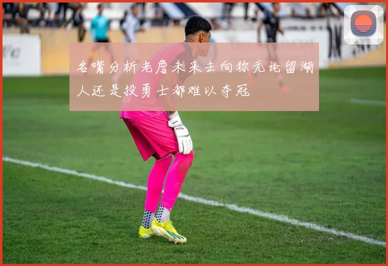 名嘴分析老詹未来去向称无论留湖人还是投勇士都难以夺冠