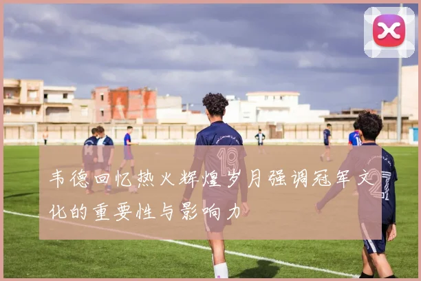 韦德回忆热火辉煌岁月强调冠军文化的重要性与影响力