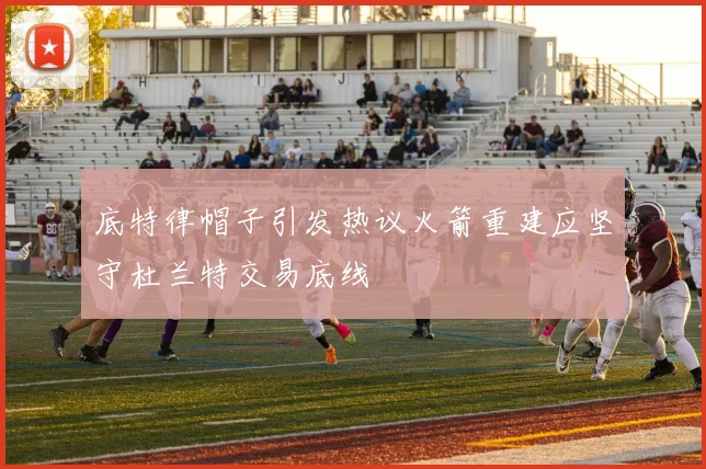 底特律帽子引发热议火箭重建应坚守杜兰特交易底线
